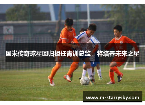 国米传奇球星回归担任青训总监，将培养未来之星